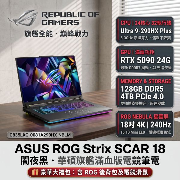 圖片 ⭐️ASUS ROG Strix SCAR 18 G835LXG-0081A290HX-NBLM 闇夜黑 華碩旗艦滿血版電競筆電/Ultra 9-290HX Plus/RTX5090 24G/128GB(64G*2)DDR5/4TB PCIe/18吋 16:10 4K 240Hz Mini LED/W11/含ROG後背包及電競滑鼠⭐️